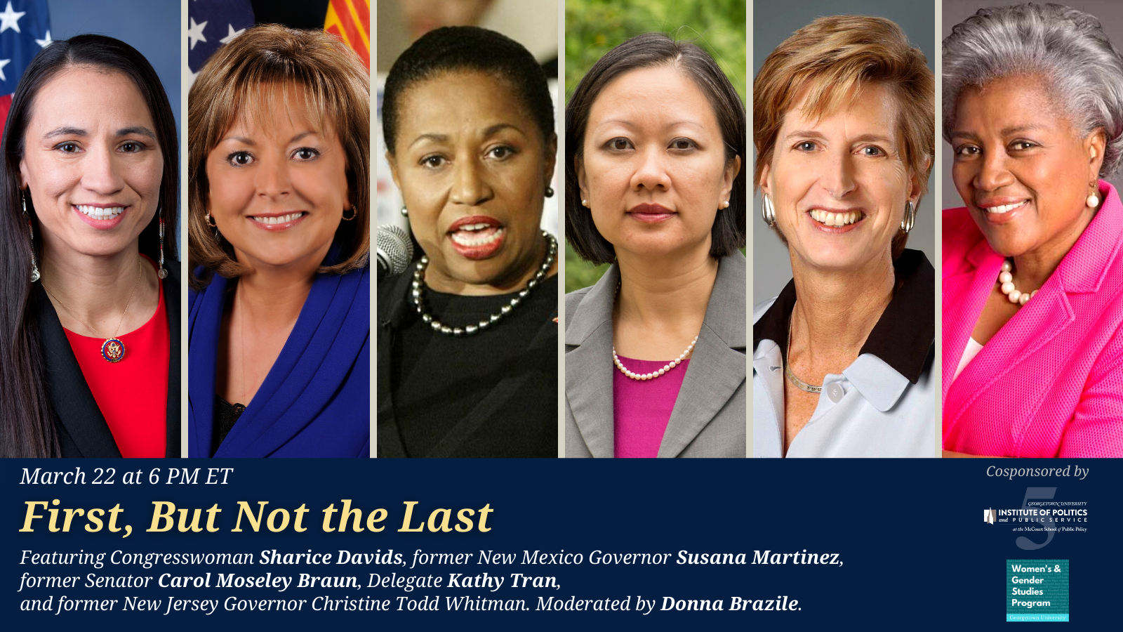 First, But Not The Last: Moderator: Donna Brazile, First Black woman to run a major presidential campaign, Assistant Adjunct Professor, Georgetown University Women's & Gender Studies Program Panelists: Former Senator Carol Moseley Braun, First Black woman elected to the US Senate (1993-1999) Congresswoman Sharice Davids, One of the first Native American women and the first LGBT Native American elected to the US House (2019-Present) Former New Mexico Governor Susana Martinez, First female Governor of New Mexico and first Hispanic female governor in the United States (2011-2019) Delegate Kathy Tran, First Vietnamese American elected to office in the Commonwealth of Virginia (2018-Present) Former Governor Christine Todd Whitman, First female governor of New Jersey (1994-2001)